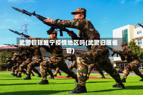 武警管辖睢宁疫情地区吗(武警归属谁管)-第1张图片