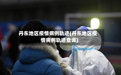 丹东地区疫情病例轨迹(丹东地区疫情病例轨迹查询)-第2张图片