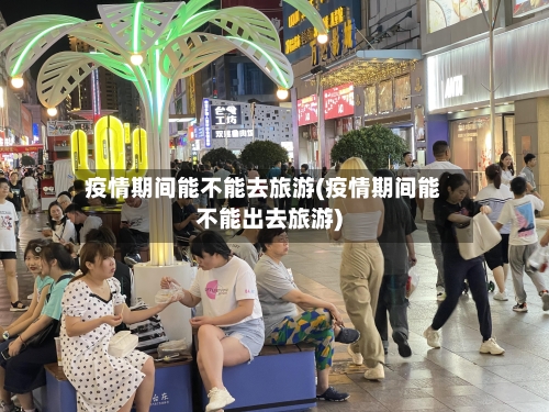 疫情期间能不能去旅游(疫情期间能不能出去旅游)-第2张图片