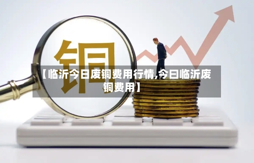 【临沂今日废铜费用行情,今曰临沂废铜费用】-第2张图片