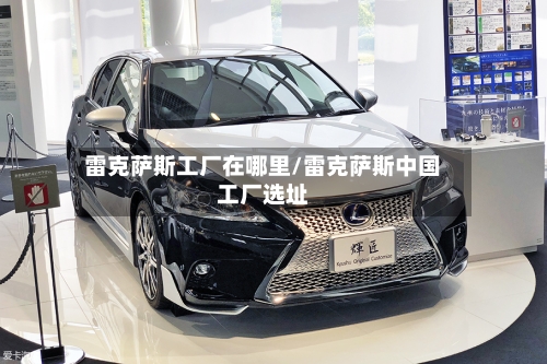 雷克萨斯工厂在哪里/雷克萨斯中国工厂选址-第1张图片
