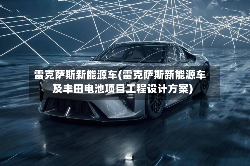 雷克萨斯新能源车(雷克萨斯新能源车及丰田电池项目工程设计方案)-第1张图片