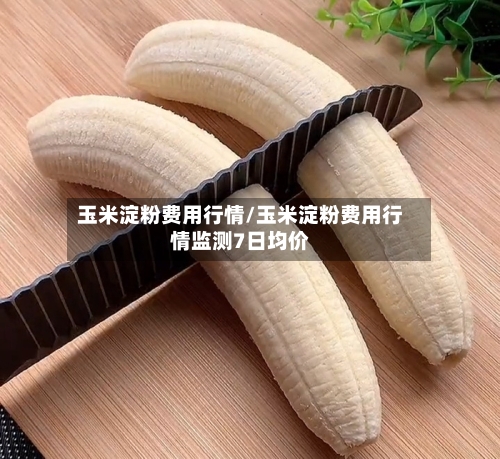 玉米淀粉费用行情/玉米淀粉费用行情监测7日均价-第1张图片