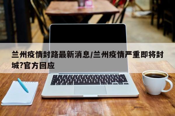 兰州疫情封路最新消息/兰州疫情严重即将封城?官方回应