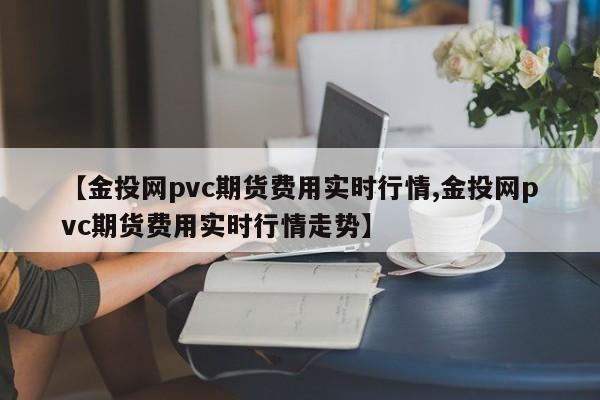 【金投网pvc期货费用实时行情,金投网pvc期货费用实时行情走势】
