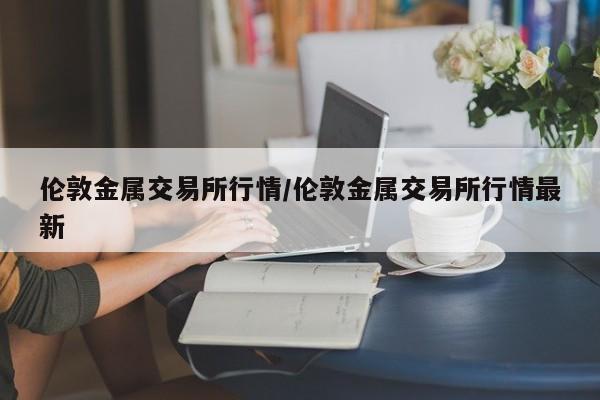 伦敦金属交易所行情/伦敦金属交易所行情最新