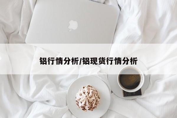 铝行情分析/铝现货行情分析