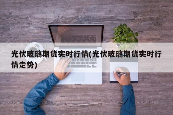 光伏玻璃期货实时行情(光伏玻璃期货实时行情走势)