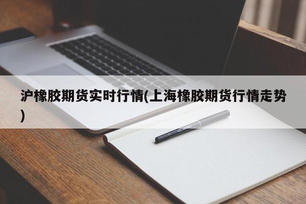 沪橡胶期货实时行情(上海橡胶期货行情走势)
