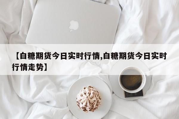 【白糖期货今日实时行情,白糖期货今日实时行情走势】