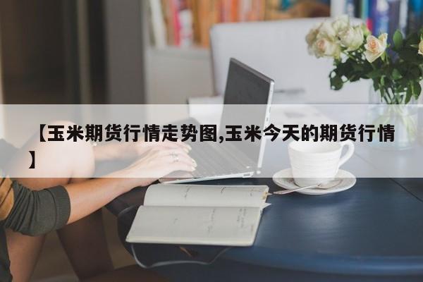【玉米期货行情走势图,玉米今天的期货行情】